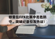 虎扑-穆雷在FPX比赛中出色防守，突破纪录引发热议！的简单介绍